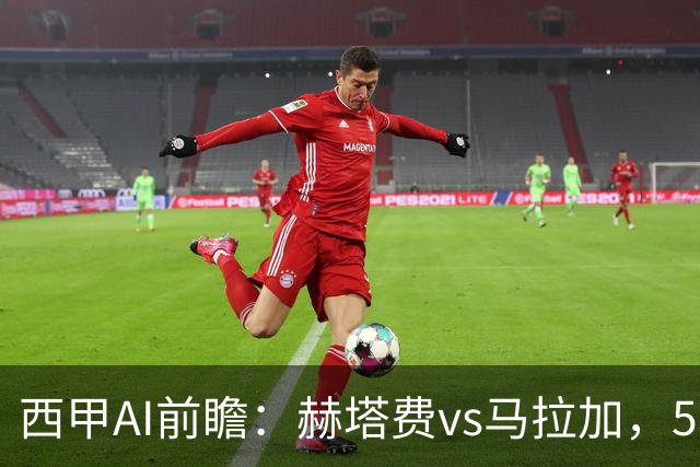 西甲AI前瞻：赫塔费vs马拉加，5轮只进3球的矛对还没开胡的盾